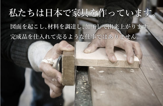 私たちは日本で家具を作っています。図面を起こし、材料を調達し、加工して出来上がります。完成品を仕入れて売るような仕事ではありません。